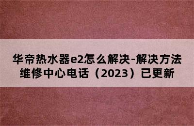 华帝热水器e2怎么解决-解决方法维修中心电话（2023）已更新