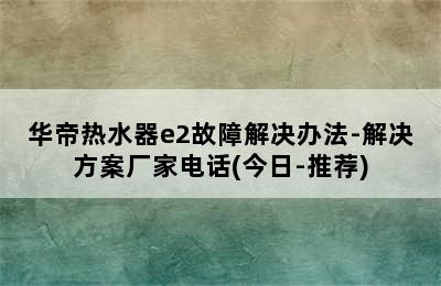 华帝热水器e2故障解决办法-解决方案厂家电话(今日-推荐)