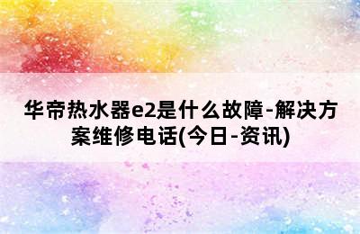 华帝热水器e2是什么故障-解决方案维修电话(今日-资讯)