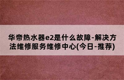 华帝热水器e2是什么故障-解决方法维修服务维修中心(今日-推荐)