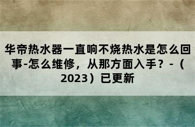 华帝热水器一直响不烧热水是怎么回事-怎么维修，从那方面入手？-（2023）已更新