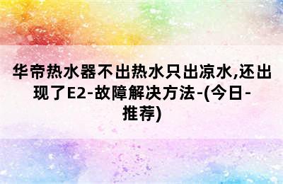 华帝热水器不出热水只出凉水,还出现了E2-故障解决方法-(今日-推荐)