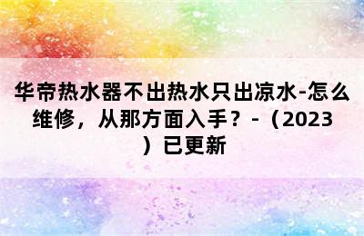 华帝热水器不出热水只出凉水-怎么维修，从那方面入手？-（2023）已更新