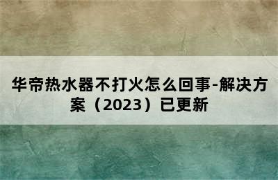 华帝热水器不打火怎么回事-解决方案（2023）已更新