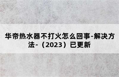 华帝热水器不打火怎么回事-解决方法-（2023）已更新