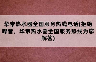 华帝热水器全国服务热线电话(拒绝噪音，华帝热水器全国服务热线为您解答)