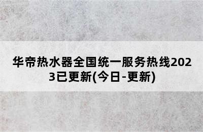 华帝热水器全国统一服务热线2023已更新(今日-更新)