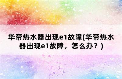 华帝热水器出现e1故障(华帝热水器出现e1故障，怎么办？)