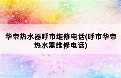 华帝热水器呼市维修电话(呼市华帝热水器维修电话)