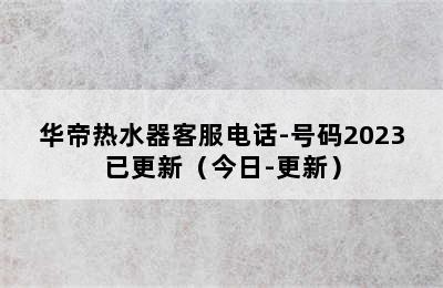 华帝热水器客服电话-号码2023已更新（今日-更新）