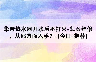 华帝热水器开水后不打火-怎么维修，从那方面入手？-(今日-推荐)