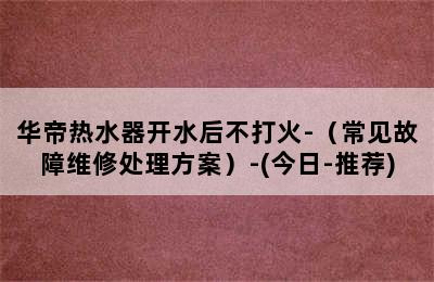 华帝热水器开水后不打火-（常见故障维修处理方案）-(今日-推荐)