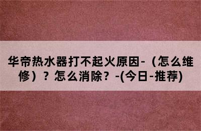 华帝热水器打不起火原因-（怎么维修）？怎么消除？-(今日-推荐)