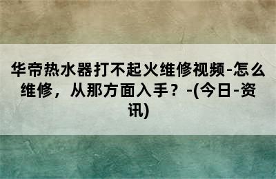 华帝热水器打不起火维修视频-怎么维修，从那方面入手？-(今日-资讯)