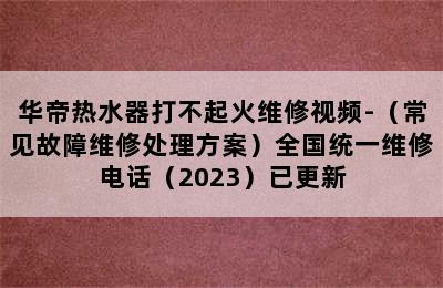 华帝热水器打不起火维修视频-（常见故障维修处理方案）全国统一维修电话（2023）已更新