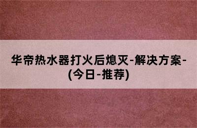 华帝热水器打火后熄灭-解决方案-(今日-推荐)