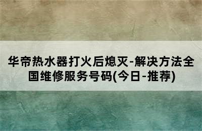 华帝热水器打火后熄灭-解决方法全国维修服务号码(今日-推荐)