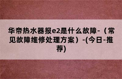 华帝热水器报e2是什么故障-（常见故障维修处理方案）-(今日-推荐)