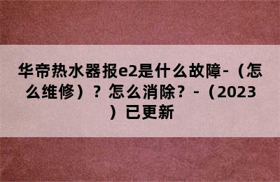 华帝热水器报e2是什么故障-（怎么维修）？怎么消除？-（2023）已更新