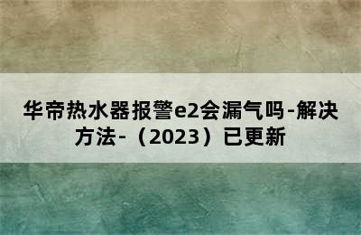 华帝热水器报警e2会漏气吗-解决方法-（2023）已更新