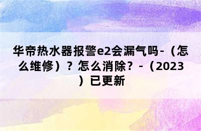 华帝热水器报警e2会漏气吗-（怎么维修）？怎么消除？-（2023）已更新