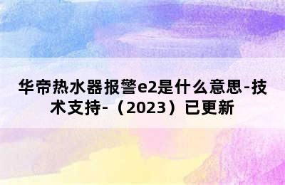 华帝热水器报警e2是什么意思-技术支持-（2023）已更新