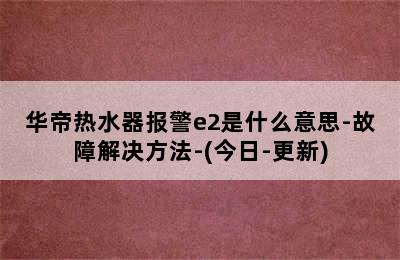 华帝热水器报警e2是什么意思-故障解决方法-(今日-更新)