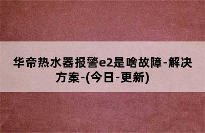 华帝热水器报警e2是啥故障-解决方案-(今日-更新)