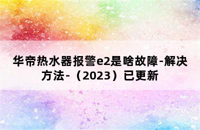 华帝热水器报警e2是啥故障-解决方法-（2023）已更新