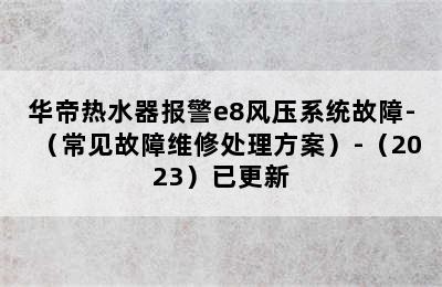 华帝热水器报警e8风压系统故障-（常见故障维修处理方案）-（2023）已更新