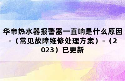 华帝热水器报警器一直响是什么原因-（常见故障维修处理方案）-（2023）已更新