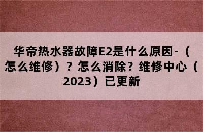 华帝热水器故障E2是什么原因-（怎么维修）？怎么消除？维修中心（2023）已更新