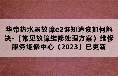 华帝热水器故障e2谁知道该如何解决-（常见故障维修处理方案）维修服务维修中心（2023）已更新