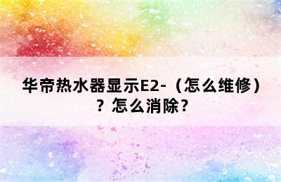 华帝热水器显示E2-（怎么维修）？怎么消除？