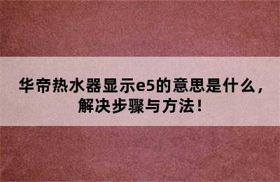 华帝热水器显示e5的意思是什么，解决步骤与方法！