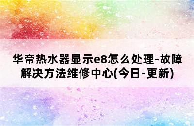 华帝热水器显示e8怎么处理-故障解决方法维修中心(今日-更新)