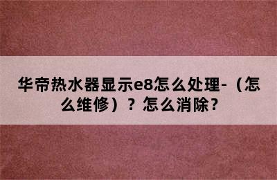 华帝热水器显示e8怎么处理-（怎么维修）？怎么消除？