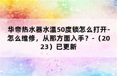 华帝热水器水温50度锁怎么打开-怎么维修，从那方面入手？-（2023）已更新