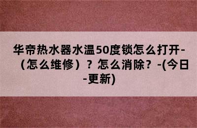 华帝热水器水温50度锁怎么打开-（怎么维修）？怎么消除？-(今日-更新)