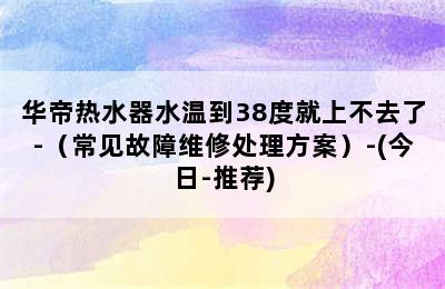 华帝热水器水温到38度就上不去了-（常见故障维修处理方案）-(今日-推荐)