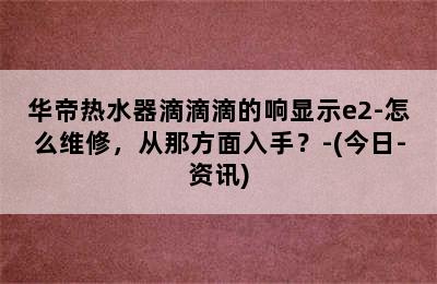 华帝热水器滴滴滴的响显示e2-怎么维修，从那方面入手？-(今日-资讯)