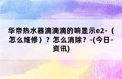 华帝热水器滴滴滴的响显示e2-（怎么维修）？怎么消除？-(今日-资讯)