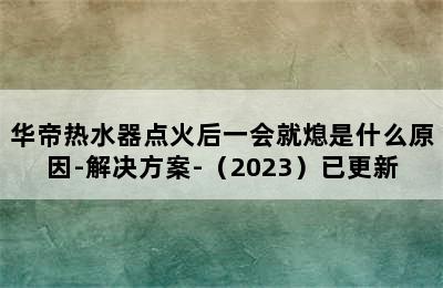 华帝热水器点火后一会就熄是什么原因-解决方案-（2023）已更新