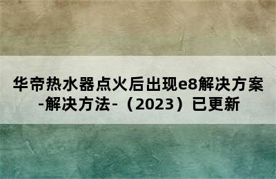 华帝热水器点火后出现e8解决方案-解决方法-（2023）已更新