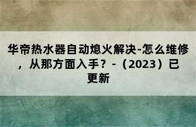 华帝热水器自动熄火解决-怎么维修，从那方面入手？-（2023）已更新