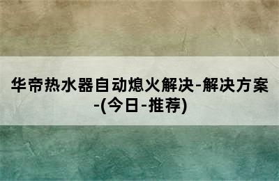 华帝热水器自动熄火解决-解决方案-(今日-推荐)