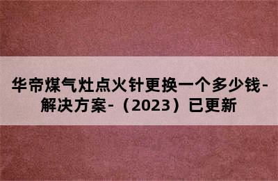 华帝煤气灶点火针更换一个多少钱-解决方案-（2023）已更新