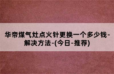 华帝煤气灶点火针更换一个多少钱-解决方法-(今日-推荐)