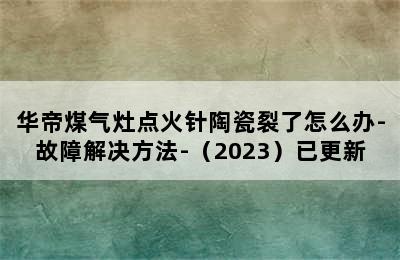 华帝煤气灶点火针陶瓷裂了怎么办-故障解决方法-（2023）已更新