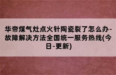 华帝煤气灶点火针陶瓷裂了怎么办-故障解决方法全国统一服务热线(今日-更新)